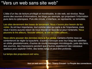 Source : http://www.flickr.com/photos/cma3/3867400297
L’idée d’un lieu de lecture privilégié et monétisable, le site web, est révolue. Nous
avons des sources d’informations, les blogs par exemple, qui propulsent l’information
pure dans le cyberspace. Puis elle circule, s’interface, se représente, se remodèle.
Les sites deviennent des bases de lancement. Nous n’avons plus besoin de les
visiter. Ils ont leur importance, tout comme celui qui parle a de l’importance, mais
nous n’avons aucune raison de nous trouver en face de lui pour l’entendre. Nous
pouvons le lire ailleurs, l’écouter ailleurs, le voir en vidéo ailleurs…
Nous allons pousser des données dans le flux global. Certains d’entre nous se
contenteront de régler la tuyauterie, d’autres d’envoyer avec leur blog des satellites
en orbite géostationnaire, d’autres de courts messages microblogués, juste des liens,
des sourires, des impressions pendant que d’autres expédieront des vaisseaux
spatiaux pour explorer l’infini, des textes longs et peut-être profonds.
Le temps des propulseurs est venu.
Vers un web sans site web - Thierry Crouzet - Le Peuple des connecteurs.
“Vers un web sans site web”
 