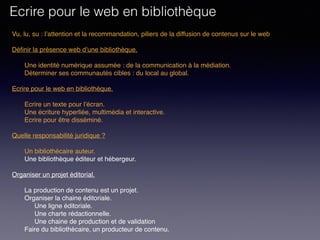 Vu, lu, su : l’attention et la recommandation, piliers de la diffusion de contenus sur le web
Définir la présence web d’une bibliothèque. 
Une identité numérique assumée : de la communication à la médiation.
Déterminer ses communautés cibles : du local au global.
 
Ecrire pour le web en bibliothèque. 
Ecrire un texte pour l’écran.
Une écriture hyperliée, multimédia et interactive.
Ecrire pour être disséminé. 
Quelle responsabilité juridique ?
Un bibliothécaire auteur.
Une bibliothèque éditeur et hébergeur.
Organiser un projet éditorial.
La production de contenu est un projet.
Organiser la chaine éditoriale.
Une ligne éditoriale.
Une charte rédactionnelle.
Une chaine de production et de validation
Faire du bibliothécaire, un producteur de contenu.
Ecrire pour le web en bibliothèque
 