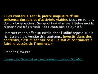 « Les contenus sont la pierre angulaire d’une
présence durable et d’activités viables Nous en venons
donc à LA question : Sur quoi faut-il miser ? Selon moi la
réponse est très simple : des contenus de qualité.
Internet est en effet un média dont l’utilité repose sur la
richesse et la diversité des contenus. Investir dans des
contenus, c’est miser sur ce qui a fait et continuera à
faire le succès de l’internet. »
Frédéric Cavazza  
 
L’avenir de l’internet est aux contenus, pas au SoLoMo.
 