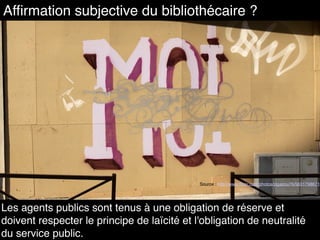 Source : http://www.flickr.com/photos/zigazou76/5631798671
Affirmation subjective du bibliothécaire ?
Les agents publics sont tenus à une obligation de réserve et
doivent respecter le principe de laïcité et l'obligation de neutralité
du service public.
 