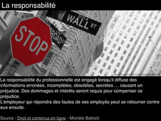 La responsabilité du professionnelle est engagé lorsqu’il diffuse des
informations erronées, incomplètes, obsolètes, secrètes … causant un
préjudice. Des dommages et intérêts seront requis pour compenser ce
préjudice.
L’employeur qui répondra des fautes de ses employés peut se retourner contre
eux ensuite. 
Source : Droit et contenus en ligne - Michèle Battisiti
La responsabilité
https://www.ﬂickr.com/photos/nromagna/439778127
 