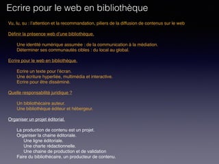 Vu, lu, su : l’attention et la recommandation, piliers de la diffusion de contenus sur le web
Définir la présence web d’une bibliothèque. 
Une identité numérique assumée : de la communication à la médiation.
Déterminer ses communautés cibles : du local au global.
 
Ecrire pour le web en bibliothèque. 
Ecrire un texte pour l’écran.
Une écriture hyperliée, multimédia et interactive.
Ecrire pour être disséminé. 
Quelle responsabilité juridique ?
Un bibliothécaire auteur.
Une bibliothèque éditeur et hébergeur.
Organiser un projet éditorial.
La production de contenu est un projet.
Organiser la chaine éditoriale.
Une ligne éditoriale.
Une charte rédactionnelle.
Une chaine de production et de validation
Faire du bibliothécaire, un producteur de contenu.
Ecrire pour le web en bibliothèque
 