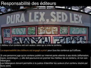 L'éditeur d'un contenu est son auteur, celui qui a crée le contenu.
La responsabilité des éditeurs est engagé a priori pour tous les contenus qu’il diffuse.
Si une personne juge qu'un contenu publié sur internet porte atteinte à ses droits (diffamation,
injure, contrefaçon...), elle doit poursuivre en premier lieu l'éditeur de ce contenu, et non son
hébergeur.
Les hébergeurs doivent permettre à la justice d'identiﬁer les auteurs d'un contenu stocké par
leurs soins.
Responsabilité des éditeurs
https://www.ﬂickr.com/photos/lionel-roll/8466590470/
 