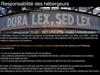 Responsabilité des hébergeurs
https://www.ﬂickr.com/photos/lionel-roll/8466590470/
L'hébergeur assure, à titre gratuit ou payant, le stockage de tout contenu (un blog, une vidéo...) pour le
mettre à disposition du public via internet. Ce n'est qu'un intermédiaire technique et il ne choisit pas de
mettre en ligne tel ou tel contenu.
La responsabilité des hébergeurs est engagé a posteriori pour tous les contenus qu’il héberge,
uniquement si :
- Il a eu connaissance de l'existence de ces contenus,
- ces contenus présentent un caractère manifestement illicite, c'est-à-dire constituant une violation
évidente d'une règle de droit,
- et s'il n'a pas agi promptement pour retirer ces contenus dès qu'il en a eu connaissance.
En outre, les hébergeurs ne sont pas soumis à une obligation générale de surveiller les contenus
stockés. Ils ne doivent agir que lorsqu'on leur signale tel ou tel contenu précis.
Les hébergeurs doivent permettre à la justice d'identiﬁer les auteurs d'un contenu stocké par leurs soins.
 