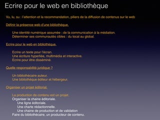 Vu, lu, su : l’attention et la recommandation, piliers de la diffusion de contenus sur le web
Définir la présence web d’une bibliothèque. 
Une identité numérique assumée : de la communication à la médiation.
Déterminer ses communautés cibles : du local au global.
 
Ecrire pour le web en bibliothèque. 
Ecrire un texte pour l’écran.
Une écriture hyperliée, multimédia et interactive.
Ecrire pour être disséminé. 
Quelle responsabilité juridique ?
Un bibliothécaire auteur.
Une bibliothèque éditeur et hébergeur.
Organiser un projet éditorial.
La production de contenu est un projet.
Organiser la chaine éditoriale.
Une ligne éditoriale.
Une charte rédactionnelle.
Une chaine de production et de validation
Faire du bibliothécaire, un producteur de contenu.
Ecrire pour le web en bibliothèque
 