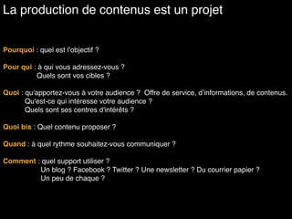 Pourquoi : quel est l’objectif ?
Pour qui : à qui vous adressez-vous ?
Quels sont vos cibles ?
Quoi : qu'apportez-vous à votre audience ? Offre de service, d’informations, de contenus.
Qu'est-ce qui intéresse votre audience ?
Quels sont ses centres d'intérêts ?
Quoi bis : Quel contenu proposer ?
Quand : à quel rythme souhaitez-vous communiquer ?
Comment : quel support utiliser ?
Un blog ? Facebook ? Twitter ? Une newsletter ? Du courrier papier ?  
Un peu de chaque ?
La production de contenus est un projet
 