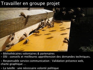 http://www.flickr.com/photos/yorkshirebees/5553051202
Travailler en groupe projet
- Bibliothécaires volontaires & partenaires 
- DSI : conseils et meilleures appréhension des demandes techniques.
- Responsable service communication : Validation présence web,
charte graphique …
- La tutelle : une nécessaire volonté politique
 