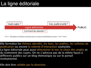 La ligne éditoriale
Source : Développer la médiation numérique dans un réseau de bibliothèques existant - Xavier Galaup
Elle formalise les thèmes abordés, les buts, les publics, les rythmes de
publication ou encore la volonté d‘interaction souhaitée.  
La ligne éditoriale peut aussi déterminer le ton, le choix des angles et
du traitement des sujets. On ne s’adresse pas de la même façon à
différents publics sur un blog thématique ou sur le portail
institutionnel.  
Elle doit être validée par la direction.
 
