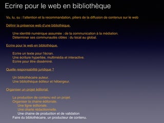 Vu, lu, su : l’attention et la recommandation, piliers de la diffusion de contenus sur le web
Définir la présence web d’une bibliothèque. 
Une identité numérique assumée : de la communication à la médiation.
Déterminer ses communautés cibles : du local au global.
 
Ecrire pour le web en bibliothèque. 
Ecrire un texte pour l’écran.
Une écriture hyperliée, multimédia et interactive.
Ecrire pour être disséminé. 
Quelle responsabilité juridique ?
Un bibliothécaire auteur.
Une bibliothèque éditeur et hébergeur.
Organiser un projet éditorial.
La production de contenu est un projet.
Organiser la chaine éditoriale.
Une ligne éditoriale.
Une charte rédactionnelle.
Une chaine de production et de validation
Faire du bibliothécaire, un producteur de contenu.
Ecrire pour le web en bibliothèque
 