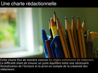 Une charte rédactionnelle
Source : http://www.flickr.com/photos/david-nicholas/3871984162
Cette charte ﬁxe de manière concise les règles communes de rédaction.
La difficulté étant de trouver un juste équilibre entre une nécessaire
formalisation de l’écriture et la prise en compte de la créativité des
rédacteurs.
 