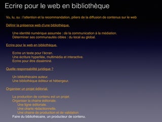 Vu, lu, su : l’attention et la recommandation, piliers de la diffusion de contenus sur le web
Définir la présence web d’une bibliothèque. 
Une identité numérique assumée : de la communication à la médiation.
Déterminer ses communautés cibles : du local au global.
 
Ecrire pour le web en bibliothèque. 
Ecrire un texte pour l’écran.
Une écriture hyperliée, multimédia et interactive.
Ecrire pour être disséminé. 
Quelle responsabilité juridique ?
Un bibliothécaire auteur.
Une bibliothèque éditeur et hébergeur.
Organiser un projet éditorial.
La production de contenu est un projet.
Organiser la chaine éditoriale.
Une ligne éditoriale.
Une charte rédactionnelle.
Une chaine de production et de validation
Faire du bibliothécaire, un producteur de contenu.
Ecrire pour le web en bibliothèque
 
