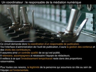 Un coordinateur : le responsable de la médiation numérique
Source : http://www.flickr.com/photos/markameleon/2154130293
Ce circuit demande donc la coordination d’un responsable de publication.
Via l’interface d’administration de l’outil de publication, il aura la gestion des contenus et
des droits des contributeurs.
Il assurera ainsi un contrôle qualité de ce qui est publié.
Il relancera, accompagnera si nécessaire l’équipe de rédacteurs.
Il veillera à ce que l’investissement temps/travail reste dans des proportions
raisonnables.
Pour toutes ces raisons, la légitimité de la personne qui assumera ce rôle au sein de
l’équipe est fondamentale.
 