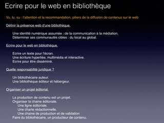 Vu, lu, su : l’attention et la recommandation, piliers de la diffusion de contenus sur le web
Définir la présence web d’une bibliothèque. 
Une identité numérique assumée : de la communication à la médiation.
Déterminer ses communautés cibles : du local au global.
 
Ecrire pour le web en bibliothèque. 
Ecrire un texte pour l’écran.
Une écriture hyperliée, multimédia et interactive.
Ecrire pour être disséminé. 
Quelle responsabilité juridique ?
Un bibliothécaire auteur.
Une bibliothèque éditeur et hébergeur.
Organiser un projet éditorial.
La production de contenu est un projet.
Organiser la chaine éditoriale.
Une ligne éditoriale.
Une charte rédactionnelle.
Une chaine de production et de validation
Faire du bibliothécaire, un producteur de contenu.
Ecrire pour le web en bibliothèque
 