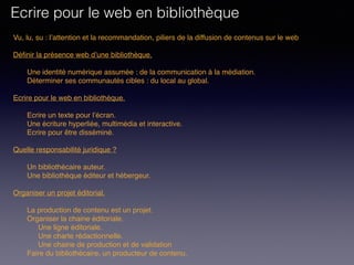 Vu, lu, su : l’attention et la recommandation, piliers de la diffusion de contenus sur le web
Définir la présence web d’une bibliothèque. 
Une identité numérique assumée : de la communication à la médiation.
Déterminer ses communautés cibles : du local au global.
 
Ecrire pour le web en bibliothèque. 
Ecrire un texte pour l’écran.
Une écriture hyperliée, multimédia et interactive.
Ecrire pour être disséminé. 
Quelle responsabilité juridique ?
Un bibliothécaire auteur.
Une bibliothèque éditeur et hébergeur.
Organiser un projet éditorial.
La production de contenu est un projet.
Organiser la chaine éditoriale.
Une ligne éditoriale.
Une charte rédactionnelle.
Une chaine de production et de validation
Faire du bibliothécaire, un producteur de contenu.
Ecrire pour le web en bibliothèque
 