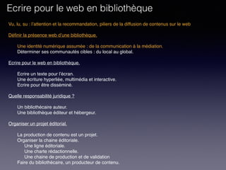 Vu, lu, su : l’attention et la recommandation, piliers de la diffusion de contenus sur le web
Définir la présence web d’une bibliothèque. 
Une identité numérique assumée : de la communication à la médiation.
Déterminer ses communautés cibles : du local au global.
 
Ecrire pour le web en bibliothèque. 
Ecrire un texte pour l’écran.
Une écriture hyperliée, multimédia et interactive.
Ecrire pour être disséminé. 
Quelle responsabilité juridique ?
Un bibliothécaire auteur.
Une bibliothèque éditeur et hébergeur.
Organiser un projet éditorial.
La production de contenu est un projet.
Organiser la chaine éditoriale.
Une ligne éditoriale.
Une charte rédactionnelle.
Une chaine de production et de validation
Faire du bibliothécaire, un producteur de contenu.
Ecrire pour le web en bibliothèque
 