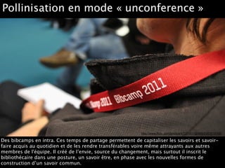 http://www.flickr.com/photos/47011911@N05/5363515100
Pollinisation en mode « unconference »
Des bibcamps en intra. Ces temps de partage permettent de capitaliser les savoirs et savoir-
faire acquis au quotidien et de les rendre transférables voire même attrayants aux autres
membres de l'équipe. Il créé de l’envie, source du changement, mais surtout il inscrit le
bibliothécaire dans une posture, un savoir être, en phase avec les nouvelles formes de
construction d’un savoir commun.
 