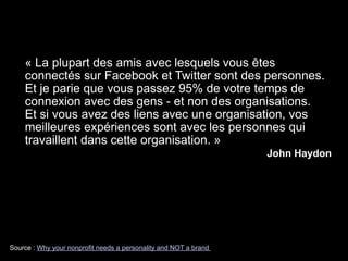 Source : Why your nonprofit needs a personality and NOT a brand
« La plupart des amis avec lesquels vous êtes
connectés sur Facebook et Twitter sont des personnes.
Et je parie que vous passez 95% de votre temps de
connexion avec des gens - et non des organisations.  
Et si vous avez des liens avec une organisation, vos
meilleures expériences sont avec les personnes qui
travaillent dans cette organisation. »
John Haydon
 