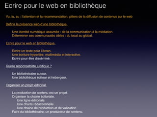 Vu, lu, su : l’attention et la recommandation, piliers de la diffusion de contenus sur le web
Définir la présence web d’une bibliothèque. 
Une identité numérique assumée : de la communication à la médiation.
Déterminer ses communautés cibles : du local au global.
 
Ecrire pour le web en bibliothèque. 
Ecrire un texte pour l’écran.
Une écriture hyperliée, multimédia et interactive.
Ecrire pour être disséminé. 
Quelle responsabilité juridique ?
Un bibliothécaire auteur.
Une bibliothèque éditeur et hébergeur.
Organiser un projet éditorial.
La production de contenu est un projet.
Organiser la chaine éditoriale.
Une ligne éditoriale.
Une charte rédactionnelle.
Une chaine de production et de validation
Faire du bibliothécaire, un producteur de contenu.
Ecrire pour le web en bibliothèque
 