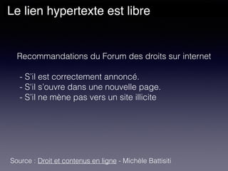 Le lien hypertexte est libre
Recommandations du Forum des droits sur internet
- S’il est correctement annoncé. 
- S'il s’ouvre dans une nouvelle page. 
- S’il ne mène pas vers un site illicite
Source : Droit et contenus en ligne - Michèle Battisiti
 