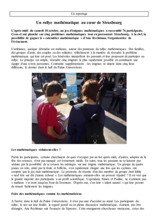 calendriers mathématiques depuis 2002. Ces calendriers proposent quotidiennement un défi
mathématique. S'éloignant du contexte scolaire, elle veut montrer les mathématiques sous un nouvel
angle : « Je souhaite montrer comment les mathématiciens font des mathématiques »
La finale : « il faut bien que ça serve à quelque chose les maths ! »
Après 17 heure, un appel est lancé au micro, les résultats vont être annoncés. La plupart des participants
ont réussi toutes les épreuves ou presque. Il faut dire qu'une énigme sortait du lot par sa complexité. Un
après l'autre, les gagnants sont appelés pour chercher leur calendrier, tous sont applaudis. Les
organisateurs ont été particulièrement généreux : 30 calendriers distribués pour 43 équipes
comptabilisées. Le jeune couple arrivé en tête a fait le rallye à pas de course. La jeune femme décrit son
aventure comme suit : son compagnon était le matheux du groupe, il trouvait les réponses et elle le
motivait. Elle justifie sa participation en ces termes « il faut bien que ça serve à quelque chose les
maths ! ».
Zoé Burget
 