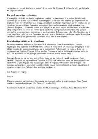 Une corde magnétique en évolution
L’atmosphère du Soleil est divisée en plusieurs couches : la photosphère, à la surface du Soleil et la
couronne qui est la zone la plus externe de l'atmosphère. C'est dans cette dernière que se produisent les
éruptions. C'est par l'observation des données concernant les champs magnétiques de ces couches que les
chercheurs ont pu modéliser l'apparition progressive d'une corde magnétique dès le quatrième jour
précédant l'éruption. Les modèles utilisés sont très précis. En outre, d'après les chercheurs, « la précision
[des] configurations de calcul est attestée par la très bonne correspondance qu'il existe entre quelques-
unes de leurs caractéristiques particulières et les observations de la couronne. » En effet, l'évolution de la
corde magnétique coïncide avec l'apparition de taches noires, d'émissions spécifiques (rayon X et extrême
ultraviolet) ainsi qu'une protubérance de matière froide dans la zone éruptive.
Un seuil critique définie par les scientifiques
La corde magnétique se forme en émergeant de la photosphère. Lors de son évolution, l'énergie
magnétique libre augmente considérablement. Lorsque la corde atteint un certain seul énergétique et une
altitude donnée, les arcades magnétiques qui la maintiennent s'affaiblissent : la corde se libère en
provoquant une éruption. L'énergie libérée pendant l’événement majeur de l'éruption était de l'ordre de
1027
J soit 10 millions de fois l'énergie consommée sur notre planète en une année !
Les scientifiques ont mis au point une méthode basée sur une chaîne de modèle numérique. Cette
méthode, confortée par les données de l'éruption de 2006, doit encore être testée sur d'autres données du
même type. D'après l'équipe, une météorologie fiable de l'espace peut toutefois être envisagée : « la
puissance de l'éruption à un moment donnée peut être prédite en reconstruisant le champs magnétique à
ce même moment et en l'utilisant dans un code dynamique. »
Zoé Burget ( 4518 signes)
Sources :
Characterizingzing and predicting the magnetic environment leading to solar eruptions, Tahar Amari,
Aurélien Canou et Jean-Jacques Aly, Nature, 23 octobre 2014
Comprendre et prévoir les éruptions solaires, CNRS, Communiqué de Presse, Paris, 22 octobre 2014
 