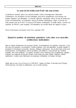 Deux Brèves
Le sous-sol de Soultz-sous-Forêt mis sous écoute.
La géothermie profonde, grâce à son caractère durable, devient économiquement intéressante.
L'optimisation et la sécurisation de cette technologie passe par la compréhension de la structure des
derniers kilomètres de la lithosphère. La nouvelle approche, expérimentée autour des sites de Soultz-sous-
Forêts et de Rittershoffen, est l'acquisition d'un jeu de données sismologiques unique via l'écoute des
bruits naturels émis par la Terre. Un réseau de 250 stations sismologiques de qualité limitée, couvrant une
superficie de 500 km², a ainsi enregistré 250 échantillons par seconde durant une vingtaine de jours.
École et Observatoire des Sciences de la Terre, septembre 2014
Quand la synthèse de matériaux polymères verts, rime avec nouvelles
architectures moléculaires
Dans le contexte d'épuisement des ressources fossiles, le développement des matériaux biosourcés, c'est à
dire issus de la biomasse, est prometteur. Certains polymères verts sont disponibles en grande quantité et
permettent de développer de nouvelles structures chimiques intéressantes, tout en étant moins nocifs pour
l'environnement. Un polyuréthane dont les propriétés sont améliorées et qui présente une excellente
durabilité vient d'être synthétisé. Les matières premières qui le composent sont essentiellement végétales :
la lignine (un composant du bois peu valorisé) et des acides gras (issus d'huiles végétales). Bientôt
industrialisé, il entrera dans l’élaboration de membranes d'étanchéité et d’isolants de toiture.
Publié dans la revue Green Chemistry, le 19/06/2014 – Institut de Chimie et Procédés pour l’Énergie,
l'Environnement et la Santé en collaboration avec la société Soprena.
 
