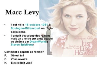 Marc Levy Il est né  le  16   octobre   1961  à  Boulogne-Billancourt  en région parisienne.   Il a écrit beaucoup des romans mais un d´entre eux a été adapté au cinéma par  DreamWorks  ( Steven Spielberg ).  Comment s´appelle ce roman?  Où est tu? Vous revoir? Et si c'était vrai?  