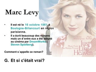 Marc Levy Il est né  le  16   octobre   1961  à  Boulogne-Billancourt  en région parisienne.   Il a écrit beaucoup des romans mais un d´entre eux a été adapté au cinéma par  DreamWorks  ( Steven Spielberg ).  Comment s´appelle ce roman?  Et si c'était vrai?  