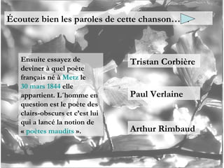 Écoutez bien les paroles de cette chanson…… Ensuite essayez de deviner à quel poète français né à  Metz  le  30 mars   1844  elle appartient. L´homme en question est le poète des clairs-obscurs et c’est lui qui a lancé la notion de «  poètes maudits  ». Tristan Corbière Paul Verlaine Arthur Rimbaud 