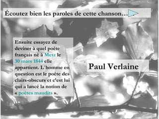 Écoutez bien les paroles de cette chanson…… Ensuite essayez de deviner à quel poète français né à  Metz  le  30 mars   1844  elle appartient. L´homme en question est le poète des clairs-obscurs et c’est lui qui a lancé la notion de «  poètes maudits  ». Paul Verlaine 