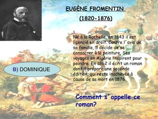 EUGÈNE FROMENTIN  (1820-1876) Né à la Rochelle, en 1843 il est licencié en droit. Contre l´avis de sa famille, il décide de se consacrer à la peinture. Ses voyages en Algérie l’nspirent pour peindre. En 1862 il écrit un roman dont il prépare une seconde édition, qui reste inachevée à cause de sa mort en 1876. Comment s´appelle ce roman? B)  DOMINIQUE 