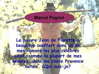 Le pauvre Jean de Florette a beaucoup souffert dans un de mes romans les plus célèbres situé, comme la plupart de mes oeuvres, dans ma chère Provence natale. ¿Qui suis-je? Marcel Pagnol   