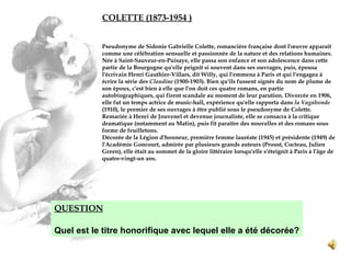 COLETTE (1873-1954  ) Pseudonyme de Sidonie Gabrielle Colette, romancière française dont l'œuvre apparaît comme une célébration sensuelle et passionnée de la nature et des relations humaines. Née à Saint-Sauveur-en-Puisaye, elle passa son enfance et son adolescence dans cette partie de la Bourgogne qu'elle peignit si souvent dans ses ouvrages, puis, épousa l'écrivain Henri Gauthier-Villars, dit Willy, qui l'emmena à Paris et qui l'engagea à écrire la série des  Claudine  (1900-1903).  Bien qu'ils fussent signés du nom de plume de son époux, c'est bien à elle que l'on doit ces quatre romans, en partie autobiographiques, qui firent scandale au moment de leur parution. Divorcée en 1906, elle fut un temps actrice de music-hall, expérience qu'elle rapporta dans  la Vagabonde  (1910), le premier de ses ouvrages à être publié sous le pseudonyme de Colette. Remariée à Henri de Jouvenel et devenue journaliste, elle se consacra à la critique dramatique (notamment au Matin), puis fit paraître des nouvelles et des romans sous forme de feuilletons. Décorée de la Légion d'honneur, première femme lauréate (1945) et présidente (1949) de l'Académie Goncourt, admirée par plusieurs grands auteurs (Proust, Cocteau, Julien Green), elle était au sommet de la gloire littéraire lorsqu'elle s'éteignit à Paris à l'âge de quatre-vingt-un ans. QUESTION Quel est le titre honorifique avec lequel elle a été décorée? 