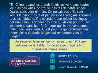 “ En Chine, quand les grands froids arrivent dans toutes les rues des villes, on trouve des tas de petits singes égarés sans père ni mère. On ne sait pas s´ils sont venus là par curiosité et par peur de l’hiver, mais comme tous les habitants là-bas croient que même les singes ont une âme, ils donnent tout ce qu´ils ont pour qu´on les ramène dans leur forêt, pour qu´ils trouvent leurs habitudes, leurs amis. C´est pour ça qu´on trouve des trains pleins de petits singes qui remontent vers la jungle.” Un singe en hiver est un roman paru en 1959 aux éditions de la Table Ronde et ayant reçu le Prix Interallié la même année.  QUI EST L´AUTEUR DU LIVRE? A ROGER FOULON B C ANTOINE BLONDIN JEAN- CLAUDE RENARD 