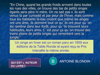 “ En Chine, quand les grands froids arrivent dans toutes les rues des villes, on trouve des tas de petits singes égarés sans père ni mère. On ne sait pas s´ils sont venus là par curiosité et par peur de l’hiver, mais comme tous les habitants là-bas croient que même les singes ont une âme, ils donnent tout ce qu´ils ont pour qu´on les ramène dans leur forêt, pour qu´ils trouvent leurs habitudes, leurs amis. C´est pour ça qu´on trouve des trains pleins de petits singes qui remontent vers la jungle.” Un singe en hiver est un roman paru en 1959 aux éditions de la Table Ronde et ayant reçu le Prix Interallié la même année.  QUI EST L´AUTEUR DU LIVRE? B ANTOINE BLONDIN 