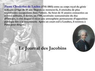 Pierre Choderlos de Laclos   (1741-1803) entra au corps royal du génie militaire à l’âge de 18 ans. Depuis ce moment-là, il atteindra de plus importantes occupations dans l’armée. Au bout de 11 années consacrées au service militaire, il devint, en 1789, secrétaire surnuméraire du duc d’Orléans, à côté duquel il vécut une atmosphère permanente d’opposition politique liée à la maçonnerie. Après un court exil à Londres, il rentrera à Paris pour diriger… Le Journal des Jacobins 