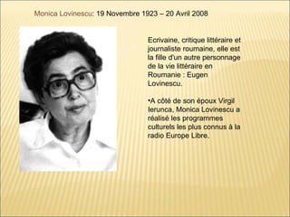 Monica Lovinescu: 19 Novembre 1923 – 20 Avril 2008


                                Ecrivaine, critique littéraire et
                                journaliste roumaine, elle est
                                la fille d'un autre personnage
                                de la vie littéraire en
                                Roumanie : Eugen
                                Lovinescu.

                                •A côté de son époux Virgil
                                Ierunca, Monica Lovinescu a
                                réalisé les programmes
                                culturels les plus connus à la
                                radio Europe Libre.
 
