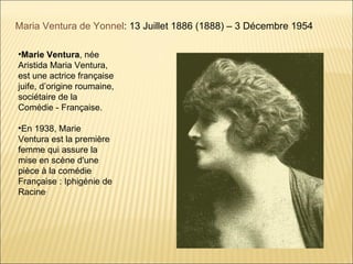 Maria Ventura de Yonnel: 13 Juillet 1886 (1888) – 3 Décembre 1954

•Marie Ventura, née
Aristida Maria Ventura,
est une actrice française
juife, d’origine roumaine,
sociétaire de la
Comédie - Française.

•En 1938, Marie
Ventura est la première
femme qui assure la
mise en scène d'une
pièce à la comédie
Française : Iphigénie de
Racine.
 