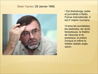 Matei Vişniec: 29 Janvier 1956.
                                  • Est dramaturge, poète
                                  et journaliste à Radio
                                  France Internationale. Il
                                  est d’ origine roumaine.

                                  •Il aime les surréalistes,
                                  les dadaïstes, les récits
                                  fantastiques, le théâtre
                                  de l’absurde et du
                                  grotesque, la poésie
                                  onirique et même le
                                  théâtre réaliste anglo-
                                  saxon.
 