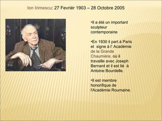 Ion Irimescu: 27 Fevriér 1903 – 28 Octobre 2005


                              •Il a été un important
                              sculpteur
                              contemporaine

                              •En 1930 il part à Paris
                              et signe à l’ Académie
                              de la Grande
                              Chaumière, où il
                              travaille avec Joseph
                              Bernard et il est lié à
                              Antoine Bourdelle.

                              •Il est membre
                              honorifique de
                              l'Académie Roumaine.
 