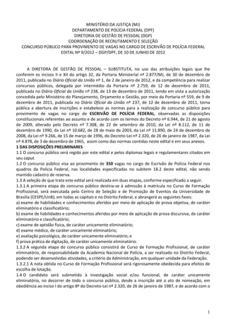 MINISTÉRIO DA JUSTIÇA (MJ)
                        DEPARTAMENTO DE POLÍCIA FEDERAL (DPF)
                         DIRETORIA DE GESTÃO DE PESSOAL (DGP)
                       COORDENAÇÃO DE RECRUTAMENTO E SELEÇÃO
  CONCURSO PÚBLICO PARA PROVIMENTO DE VAGAS NO CARGO DE ESCRIVÃO DE POLÍCIA FEDERAL
                   EDITAL Nº 9/2012 – DGP/DPF, DE 10 DE JUNHO DE 2012


       A DIRETORA DE GESTÃO DE PESSOAL – SUBSTITUTA, no uso das atribuições legais que lhe
conferem os incisos II e XII do artigo 32, da Portaria Ministerial nº 2.877/MJ, de 30 de dezembro de
2011, publicada no Diário Oficial da União nº 1, de 2 de janeiro de 2012, e da competência para realizar
concursos públicos, delegada por intermédio da Portaria nº 2.759, de 12 de dezembro de 2011,
publicada no Diário Oficial da União nº 238, de 13 de dezembro de 2011, tendo em vista a autorização
concedida pelo Ministério do Planejamento, Orçamento e Gestão, por meio da Portaria nº 559, de 9 de
dezembro de 2011, publicada no Diário Oficial da União nº 237, de 12 de dezembro de 2011, torna
pública a abertura de inscrições e estabelece as normas para a realização de concurso público para
provimento de vagas no cargo de ESCRIVÃO DE POLÍCIA FEDERAL, observadas as disposições
constitucionais referentes ao assunto e de acordo com os termos do Decreto nº 6.944, de 21 de agosto
de 2009, alterado pelo Decreto nº 7.308, de 22 de setembro de 2010, da Lei nº 8.112, de 11 de
dezembro de 1990, da Lei nº 10.682, de 28 de maio de 2003, da Lei nº 11.890, de 24 de dezembro de
2008, da Lei nº 9.266, de 15 de março de 1996, do Decreto-Lei nº 2.320, de 26 de janeiro de 1987, da Lei
nº 4.878, de 3 de dezembro de 1965, assim como das normas contidas neste edital e em seus anexos.
1 DAS DISPOSIÇÕES PRELIMINARES
1.1 O concurso público será regido por este edital e pelos diplomas legais e regulamentares citados em
seu caput.
1.2 O concurso público visa ao provimento de 350 vagas no cargo de Escrivão de Polícia Federal nos
quadros da Polícia Federal, nas localidades especificadas no subitem 18.2 deste edital, não sendo
mantido cadastro de reserva.
1.3 A seleção de que trata este edital será realizada em duas etapas, conforme especificado a seguir.
1.3.1 A primeira etapa do concurso público destina-se à admissão à matrícula no Curso de Formação
Profissional, será executada pelo Centro de Seleção e de Promoção de Eventos da Universidade de
Brasília (CESPE/UnB), em todas as capitais e no Distrito Federal, e abrangerá as seguintes fases:
a) exame de habilidades e conhecimentos aferidos por meio de aplicação de prova objetiva, de caráter
eliminatório e classificatório;
b) exame de habilidades e conhecimentos aferidos por meio de aplicação de prova discursiva, de caráter
eliminatório e classificatório;
c) exame de aptidão física, de caráter unicamente eliminatório;
d) exame médico, de caráter unicamente eliminatório;
e) avaliação psicológica, de caráter unicamente eliminatório; e
f) prova prática de digitação, de caráter unicamente eliminatório.
1.3.2 A segunda etapa do concurso público consistirá de Curso de Formação Profissional, de caráter
eliminatório, de responsabilidade da Academia Nacional de Polícia, a ser realizado no Distrito Federal,
podendo ser desenvolvidas atividades, a critério da Administração, em qualquer unidade da Federação.
1.3.2.1 A nota obtida no Curso de Formação Profissional será rigorosamente obedecida para efeitos de
escolha de lotação.
1.4 O candidato será submetido à investigação social e/ou funcional, de caráter unicamente
eliminatório, no decorrer de todo o concurso público, desde a inscrição até o ato de nomeação, em
obediência ao inciso I do artigo 8º do Decreto-Lei nº 2.320, de 26 de janeiro de 1987, e de acordo com o




                                                                                                      1
 