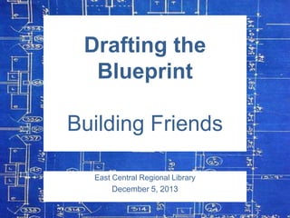 Drafting the
Blueprint

Building Friends
East Central Regional Library
December 5, 2013

 