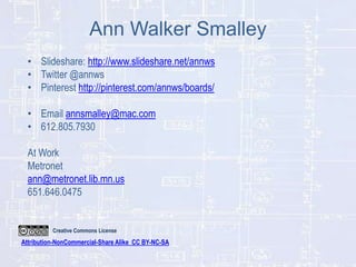 Ann Walker Smalley
• Slideshare: http://www.slideshare.net/annws
• Twitter @annws
• Pinterest http://pinterest.com/annws/boards/
• Email annsmalley@mac.com
• 612.805.7930

At Work
Metronet
ann@metronet.lib.mn.us
651.646.0475

Creative Commons License

Attribution-NonCommercial-Share Alike CC BY-NC-SA

 