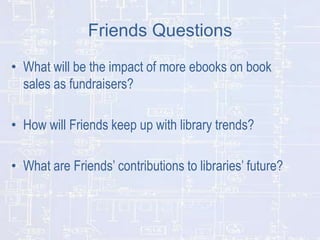 Friends Questions
• What will be the impact of more ebooks on book
sales as fundraisers?
• How will Friends keep up with library trends?
• What are Friends’ contributions to libraries’ future?

 