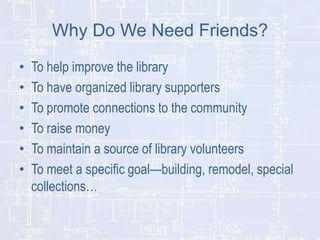 Why Do We Need Friends?
•
•
•
•
•
•

To help improve the library
To have organized library supporters
To promote connections to the community
To raise money
To maintain a source of library volunteers
To meet a specific goal—building, remodel, special
collections…

 