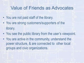 Value of Friends as Advocates
• You are not paid staff of the library.
• You are strong customers/supporters of the
library.
• You see the public library from the user’s viewpoint.
• You are active in the community, understand the
power structure, & are connected to other local
groups and civic organizations.

 