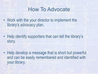 How To Advocate
• Work with the your director to implement the
library’s advocacy plan.
• Help identify supporters that can tell the library’s
story.
• Help develop a message that is short but powerful
and can be easily remembered and identified with
your library.

 