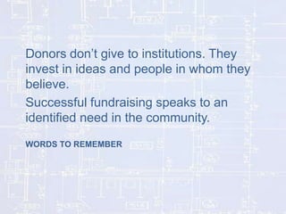 Donors don’t give to institutions. They
invest in ideas and people in whom they
believe.
Successful fundraising speaks to an
identified need in the community.
WORDS TO REMEMBER

 