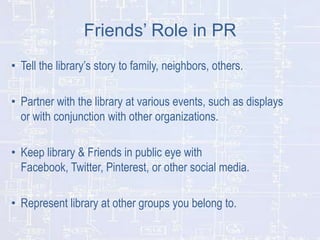 Friends’ Role in PR
• Tell the library’s story to family, neighbors, others.
• Partner with the library at various events, such as displays
or with conjunction with other organizations.
• Keep library & Friends in public eye with
Facebook, Twitter, Pinterest, or other social media.
• Represent library at other groups you belong to.

 