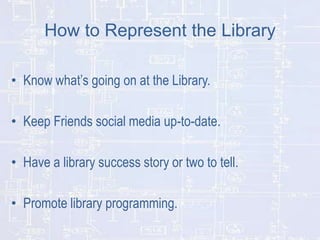 How to Represent the Library
• Know what’s going on at the Library.
• Keep Friends social media up-to-date.
• Have a library success story or two to tell.
• Promote library programming.

 